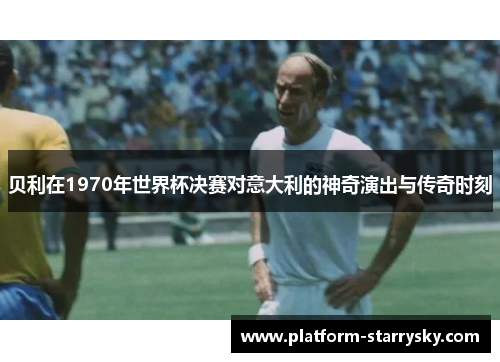 贝利在1970年世界杯决赛对意大利的神奇演出与传奇时刻