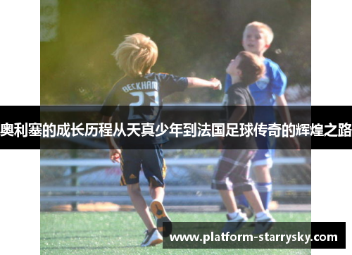 奥利塞的成长历程从天真少年到法国足球传奇的辉煌之路