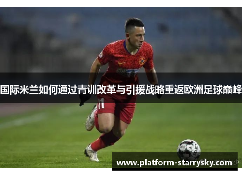 国际米兰如何通过青训改革与引援战略重返欧洲足球巅峰